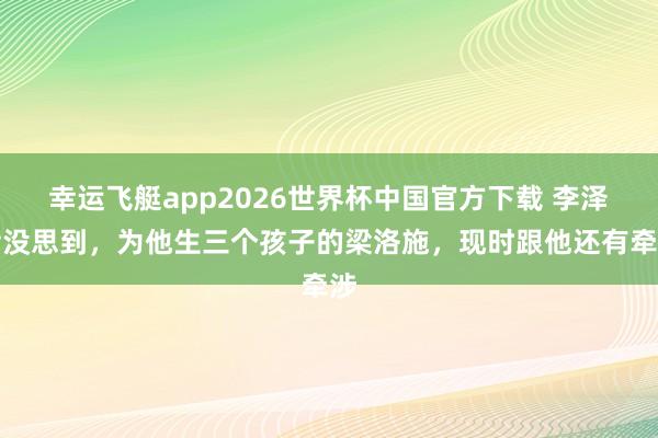 幸运飞艇app2026世界杯中国官方下载 李泽楷没思到，为他生三个孩子的梁洛施，现时跟他还有牵涉