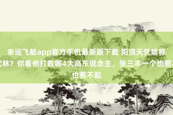 幸运飞艇app官方手机最新版下载 阳顶天凭啥称霸武林？你看他打败哪4大高东说念主，张三丰一个也惹不起