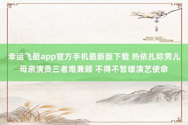 幸运飞艇app官方手机最新版下载 热依扎称男儿母亲演员三者难兼顾 不得不暂缓演艺使命