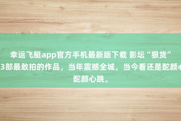 幸运飞艇app官方手机最新版下载 影坛“狠货”！这3部最敢拍的作品，当年震撼全城，当今看还是酡颜心跳。