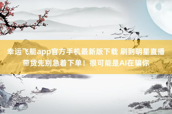 幸运飞艇app官方手机最新版下载 刷到明星直播带货先别急着下单！很可能是AI在骗你