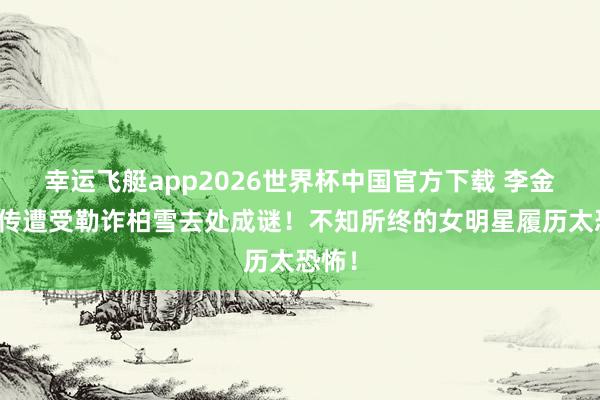 幸运飞艇app2026世界杯中国官方下载 李金铭被传遭受勒诈柏雪去处成谜！不知所终的女明星履历太恐怖！