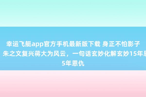 幸运飞艇app官方手机最新版下载 身正不怕影子斜!朱之文复兴蒋大为风云,一句话玄妙化解玄妙15年恩仇