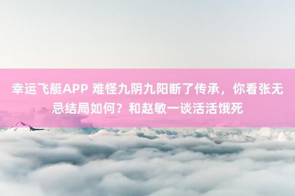 幸运飞艇APP 难怪九阴九阳断了传承,你看张无忌结局如何?和赵敏一谈活活饿死