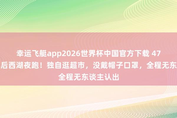 幸运飞艇app2026世界杯中国官方下载 47岁韩国影后西湖夜跑！独自逛超市，没戴帽子口罩，全程无东谈主认出
