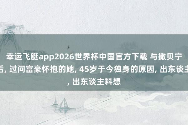 幸运飞艇app2026世界杯中国官方下载 与撒贝宁同居后, 过问富豪怀抱的她, 45岁于今独身的原因, 出东谈主料想