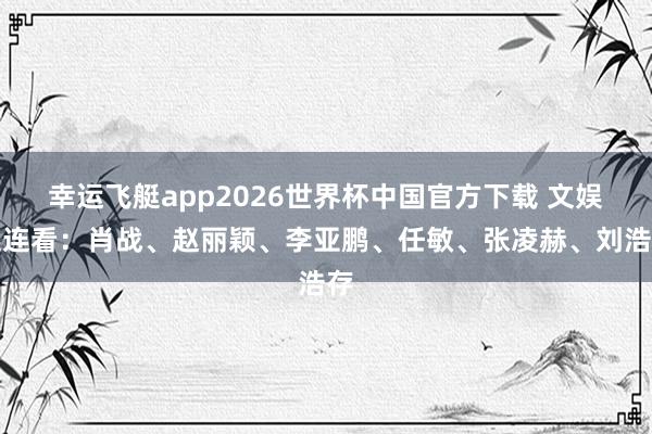 幸运飞艇app2026世界杯中国官方下载 文娱连连看：肖战、赵丽颖、李亚鹏、任敏、张凌赫、刘浩存