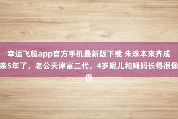 幸运飞艇app官方手机最新版下载 朱珠本来齐成亲5年了,老公天津富二代,4岁妮儿和姆妈长得很像