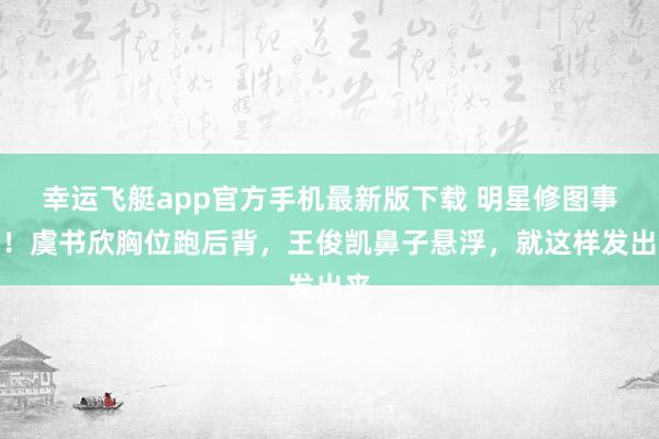 幸运飞艇app官方手机最新版下载 明星修图事故！虞书欣胸位跑后背，王俊凯鼻子悬浮，就这样发出来