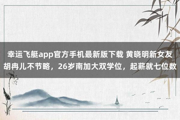 幸运飞艇app官方手机最新版下载 黄晓明新女友胡冉儿不节略，26岁南加大双学位，起薪就七位数