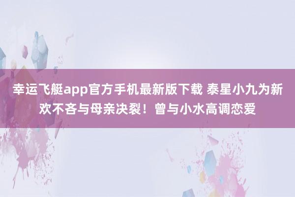 幸运飞艇app官方手机最新版下载 泰星小九为新欢不吝与母亲决裂!曾与小水高调恋爱