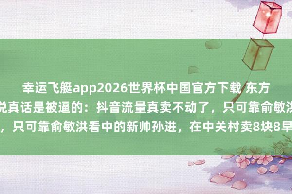 幸运飞艇app2026世界杯中国官方下载 东方甄选急转线下开实体店,说真话是被逼的:抖音流量真卖不动了,只可靠俞敏洪看中的新帅孙进,在中关村卖8块8早餐硬扛山姆