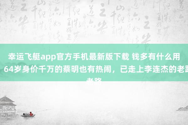 幸运飞艇app官方手机最新版下载 钱多有什么用?64岁身价千万的蔡明也有热闹,已走上李连杰的老路