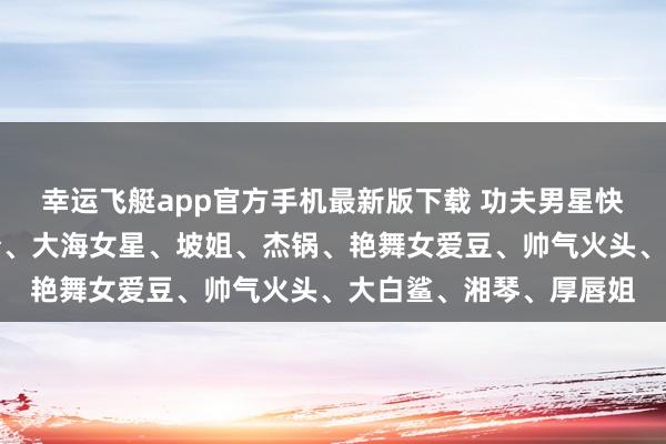 幸运飞艇app官方手机最新版下载 功夫男星快嘎了、大弧线、酸辣粉、大海女星、坡姐、杰锅、艳舞女爱豆、帅气火头、大白鲨、湘琴、厚唇姐