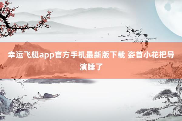 幸运飞艇app官方手机最新版下载 姿首小花把导演睡了