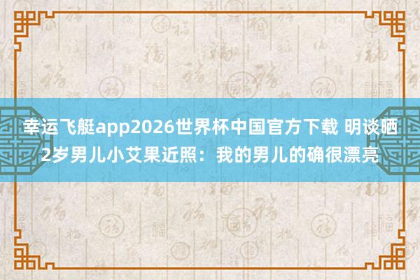 幸运飞艇app2026世界杯中国官方下载 明谈晒2岁男儿小艾果近照：我的男儿的确很漂亮