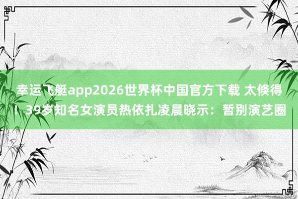 幸运飞艇app2026世界杯中国官方下载 太倏得！39岁知名女演员热依扎凌晨晓示：暂别演艺圈