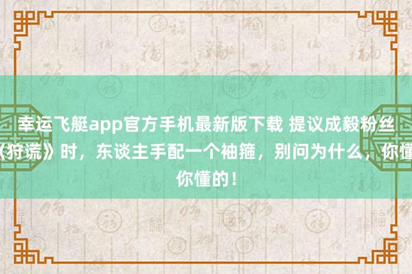 幸运飞艇app官方手机最新版下载 提议成毅粉丝看《狩谎》时，东谈主手配一个袖箍，别问为什么，你懂的！