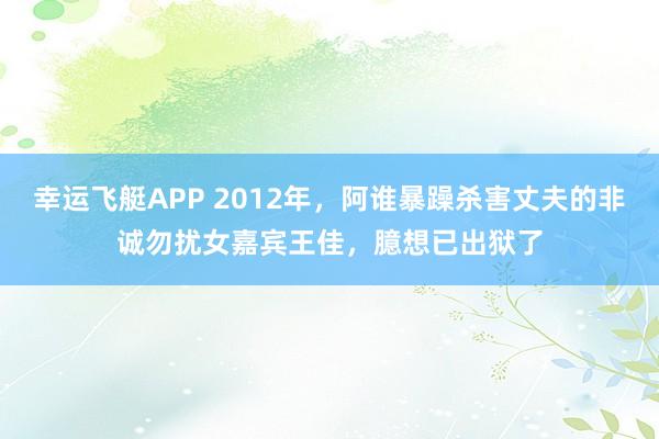 幸运飞艇APP 2012年，阿谁暴躁杀害丈夫的非诚勿扰女嘉宾王佳，臆想已出狱了
