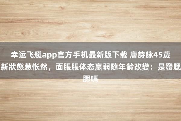 幸运飞艇app官方手机最新版下载 唐詩詠45歲最新狀態惹怅然,面脹脹体态羸弱隨年齡改變:是發腮嗎