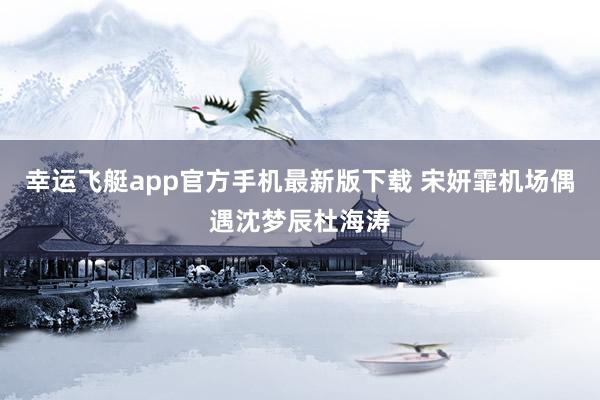 幸运飞艇app官方手机最新版下载 宋妍霏机场偶遇沈梦辰杜海涛