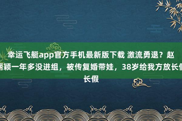 幸运飞艇app官方手机最新版下载 激流勇退?赵丽颖一年多没进组,被传复婚带娃,38岁给我方放长假