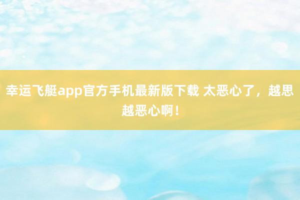 幸运飞艇app官方手机最新版下载 太恶心了,越思越恶心啊!