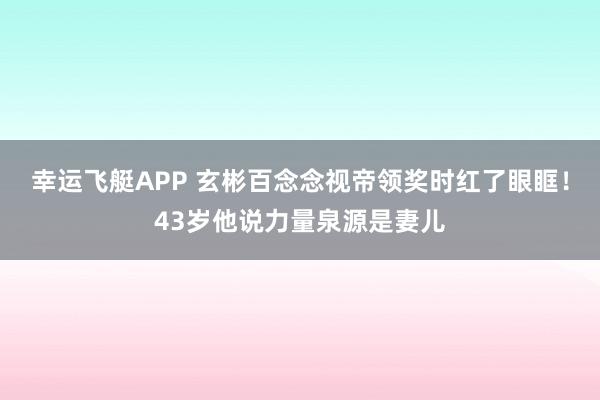 幸运飞艇APP 玄彬百念念视帝领奖时红了眼眶!43岁他说力量泉源是妻儿