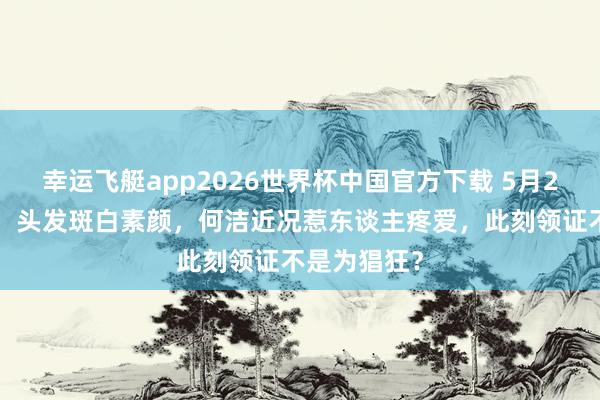 幸运飞艇app2026世界杯中国官方下载 5月20官宣三婚!头发斑白素颜,何洁近况惹东谈主疼爱,此刻领证不是为猖狂?