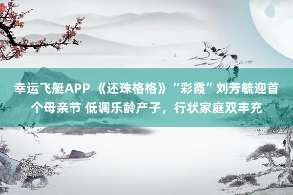 幸运飞艇APP 《还珠格格》“彩霞”刘芳毓迎首个母亲节 低调乐龄产子,行状家庭双丰充