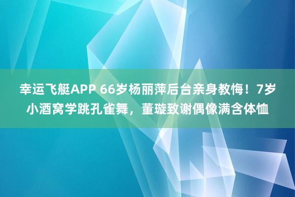 幸运飞艇APP 66岁杨丽萍后台亲身教悔!7岁小酒窝学跳孔雀舞,董璇致谢偶像满含体恤