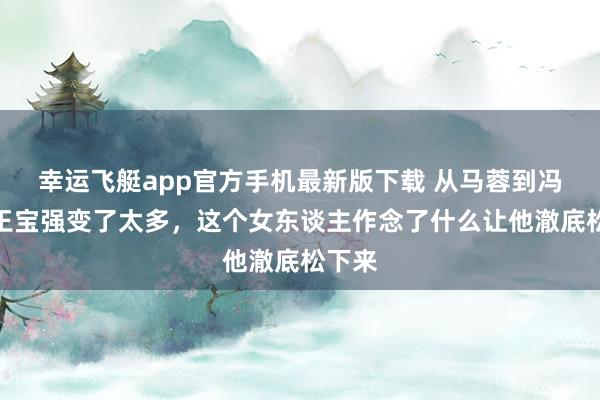 幸运飞艇app官方手机最新版下载 从马蓉到冯清，王宝强变了太多，这个女东谈主作念了什么让他澈底松下来