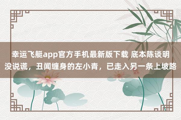 幸运飞艇app官方手机最新版下载 底本陈谈明没说谎,丑闻缠身的左小青,已走入另一条上坡路