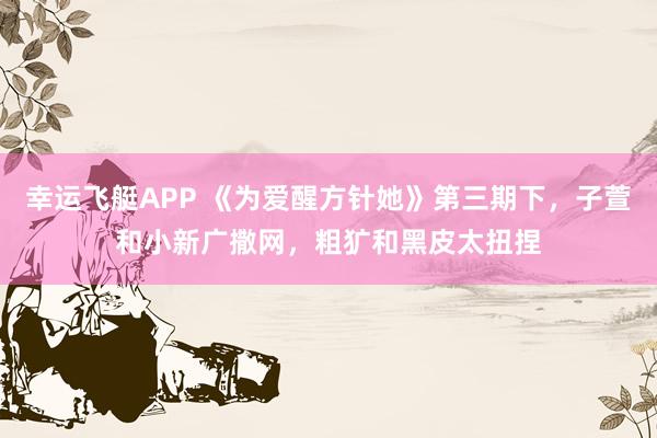 幸运飞艇APP 《为爱醒方针她》第三期下，子萱和小新广撒网，粗犷和黑皮太扭捏