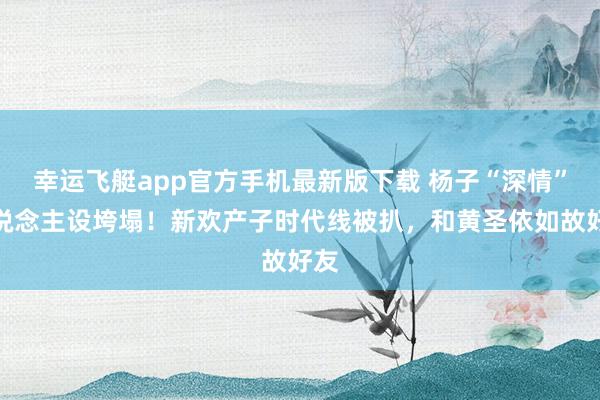 幸运飞艇app官方手机最新版下载 杨子“深情”东说念主设垮塌！新欢产子时代线被扒，和黄圣依如故好友