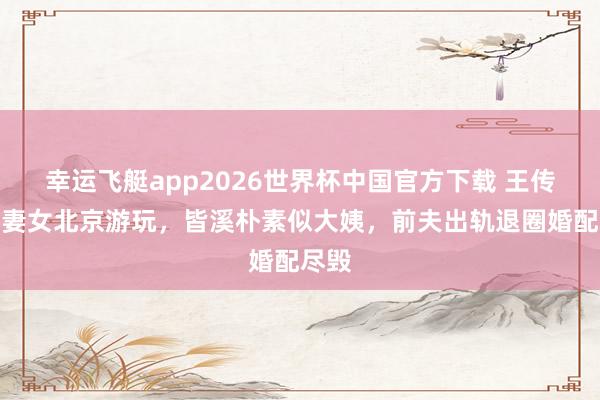 幸运飞艇app2026世界杯中国官方下载 王传君陪妻女北京游玩，皆溪朴素似大姨，前夫出轨退圈婚配尽毁