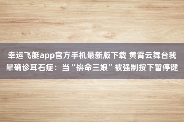 幸运飞艇app官方手机最新版下载 黄霄云舞台我晕确诊耳石症:当“拚命三娘”被强制按下暂停键