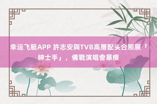 幸运飞艇APP 許志安與TVB高層配头合照展「紳士手」,備戰演唱會暴瘦