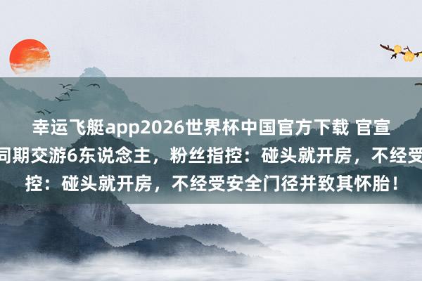 幸运飞艇app2026世界杯中国官方下载 官宣恋情24小时就塌房!同期交游6东说念主,粉丝指控:碰头就开房,不经受安全门径并致其怀胎!