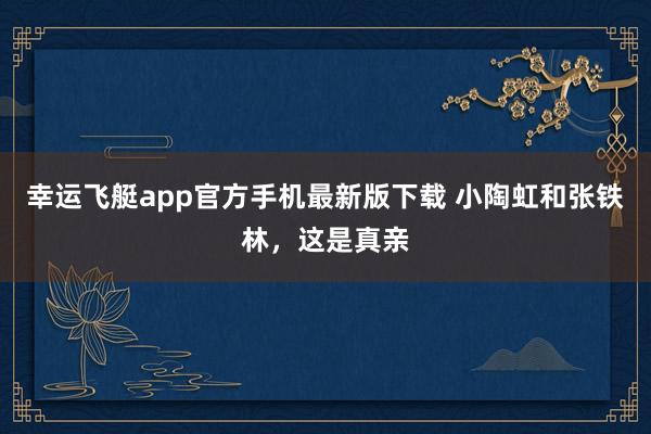 幸运飞艇app官方手机最新版下载 小陶虹和张铁林,这是真亲