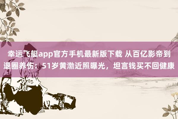 幸运飞艇app官方手机最新版下载 从百亿影帝到退圈养伤:51岁黄渤近照曝光,坦言钱买不回健康