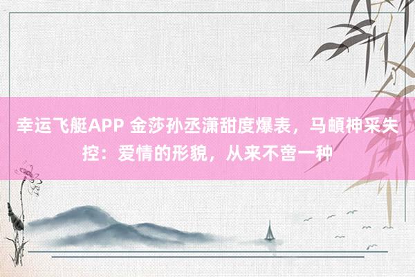 幸运飞艇APP 金莎孙丞潇甜度爆表，马頔神采失控：爱情的形貌，从来不啻一种