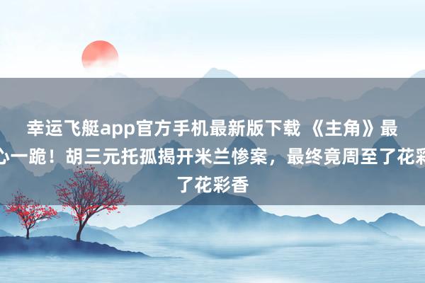 幸运飞艇app官方手机最新版下载 《主角》最扎心一跪!胡三元托孤揭开米兰惨案,最终竟周至了花彩香