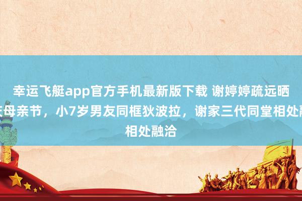幸运飞艇app官方手机最新版下载 谢婷婷疏远晒照庆母亲节，小7岁男友同框狄波拉，谢家三代同堂相处融洽
