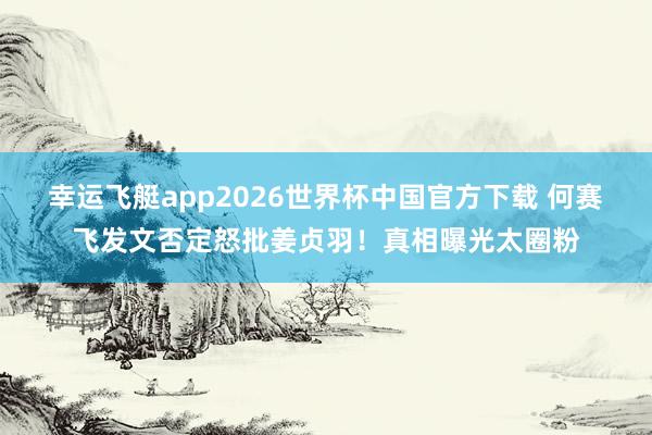 幸运飞艇app2026世界杯中国官方下载 何赛飞发文否定怒批姜贞羽！真相曝光太圈粉