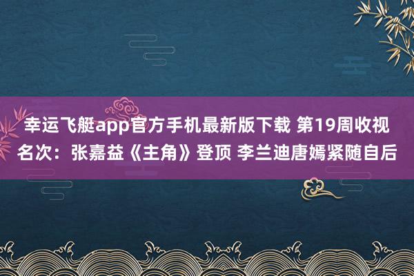 幸运飞艇app官方手机最新版下载 第19周收视名次：张嘉益《主角》登顶 李兰迪唐嫣紧随自后