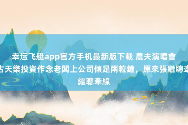 幸运飞艇app官方手机最新版下载 農夫演唱會｜古天樂投資作念老闆上公司傾足兩粒鐘，原來張繼聰牽線