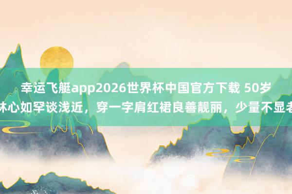 幸运飞艇app2026世界杯中国官方下载 50岁林心如罕谈浅近,穿一字肩红裙良善靓丽,少量不显老