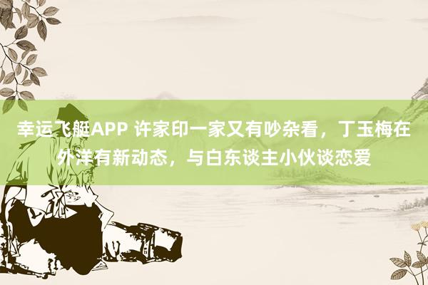 幸运飞艇APP 许家印一家又有吵杂看,丁玉梅在外洋有新动态,与白东谈主小伙谈恋爱