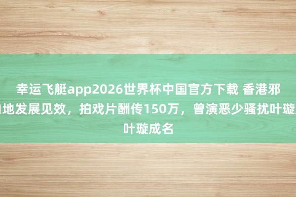 幸运飞艇app2026世界杯中国官方下载 香港邪派内地发展见效,拍戏片酬传150万,曾演恶少骚扰叶璇成名